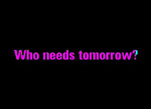 Who needs tomorrow?