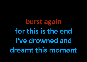 burst again

for this is the end
I've drowned and
dreamt this moment
