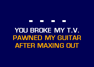 YOU BROKE MY T.V.
PAWNED MY GUITAR

AFTER MAXING OUT