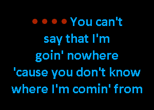 o 0 0 0 You can't
say that I'm

goin' nowhere
'cause you don't know
where I'm comin' from