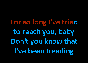 For so long I've tried

to reach you, baby
Don't you know that
I've been treading