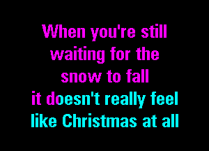 When you're still
waiting for the

snow to fall
it doesn't really feel
like Christmas at all