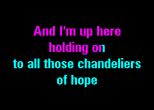 And I'm up here
holding on

to all those chandeliers
ofhope