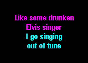 Like some drunken
Elvis singer

I go singing
out of tune