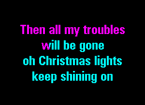 Then all my troubles
will be gone

oh Christmas lights
keep shining on