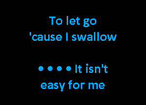 To let go
'cause I swallow

o 0 0 0 It isn't
easy for me