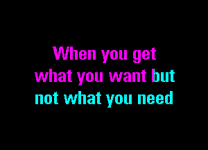 When you get

what you want but
not what you need