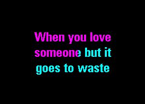 When you love

someone but it
goes to waste