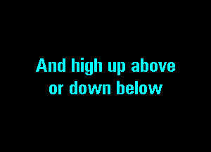 And high up above

or down below