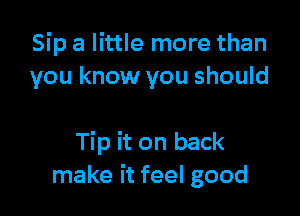 Sip a little more than
you know you should

Tip it on back
make it feel good