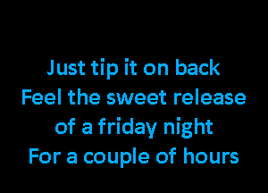Just tip it on back
Feel the sweet release
of a friday night

For a couple of hours I