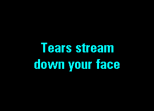 Tears stream

down your face