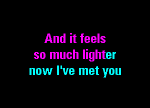 And it feels

so much lighter
now I've met you