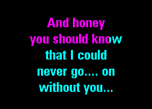 And honey
you should know

that I could
never 90.... on
without you...