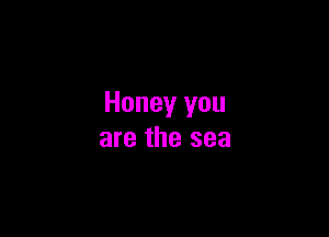 Honey you

are the sea