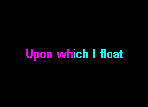 Upon which I float