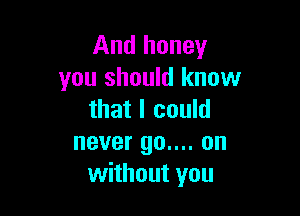 And honey
you should know

that I could
never 90.... on
without you