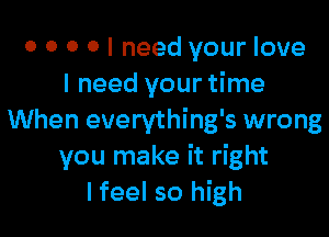 0 0 0 o I need your love
I need your time

When everything's wrong
you make it right
I feel so high