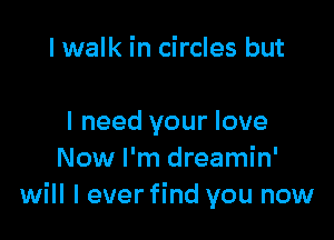 I walk in circles but

I need your love
Now I'm dreamin'
will I ever find you now