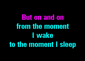 But on and on
from the moment

I wake
to the moment I sleep