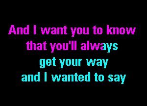 And I want you to know
that you'll always

get your way
and I wanted to sayr