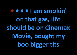 0 0 0 0 I am smokin'
on that gas, life

should be on Cinemax
Movie, bought my
boo bigger tits