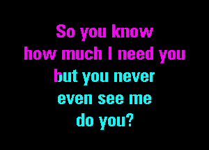 So you know
how much I need you

but you never
even see me
do you?