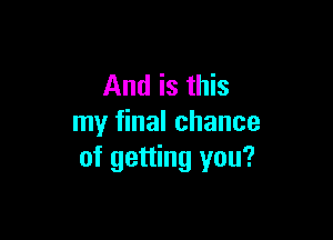 And is this

my final chance
of getting you?