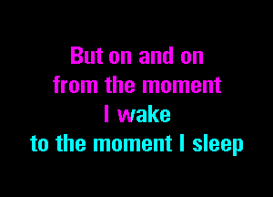 But on and on
from the moment

I wake
to the moment I sleep