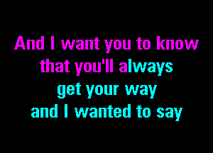 And I want you to know
that you'll always

get your way
and I wanted to sayr