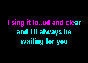 I sing it lo..ud and clear

and I'll always be
waiting for you