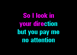 So I look in
your direction

but you pay me
no attention