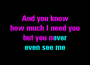 And you know
how much I need you

but you never
even see me