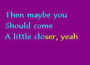 Then maybe you
Should come

A little closer, yeah