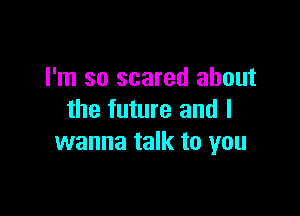 I'm so scared about

the future and I
wanna talk to you