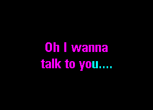 Oh I wanna

talk to you....
