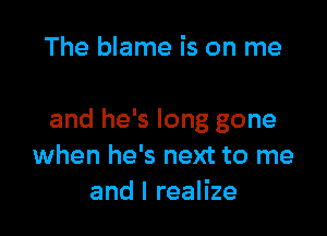 The blame is on me

and he's long gone
when he's next to me
and I realize