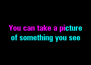 You can take a picture

of something you see