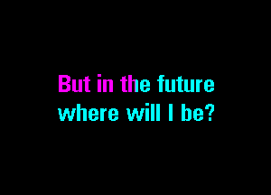 But in the future

where will I he?
