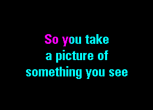 So you take

a picture of
something you see