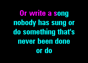 Or write a song
nobody has sung or

do something that's
never been done
or do