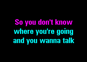 So you don't know

where you're going
and you wanna talk