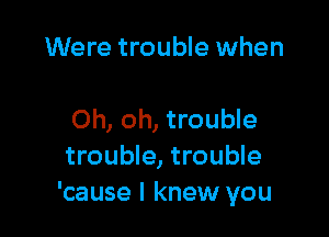 Were trouble when

Oh, oh, trouble
trouble, trouble
'cause I knew you