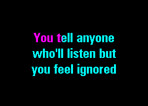 You tell anyone

who'll listen but
you feel ignored