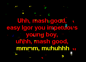 Uhh, mashigoad, r
easy Igor you impetJou-S

.1 young boy,
uhhh, mash good,
mmmm, muhuhhh u

II
In . 3 -

Q