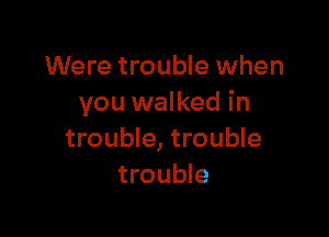 Were trouble when
you walked in

trouble, trouble
trouble