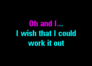 Oh and I...

I wish that I could
work it out