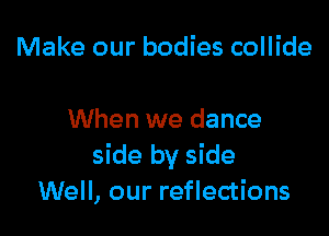 Make our bodies collide

When we dance
side by side
Well, our reflections