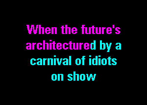 When the future's
architectured by a

carnival of idiots
on show