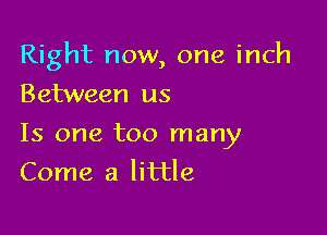 Right now, one inch

Between us
Is one too many
Come a little